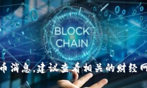 很抱歉，我无法提供最新的加密货币消息。建议查看相关的财经网站或新闻渠道以获取最新的信息。