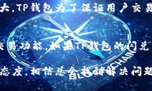 如果你在使用TP钱包时遇到不能闪兑的问题，不必担心，下面将为你详细介绍一些可能的解决方案和建议。

一、检查网络连接
首先，你需要确保你的设备有稳定的网络连接。闪兑功能需要实时线上交易数据，如果网络状况不佳，就可能导致无法完成操作。试着切换到不同的网络环境，比如从Wi-Fi切换到移动数据，或者重新连接你的Wi-Fi网络，看看是否能够解决问题。

二、更新TP钱包应用
有时候，应用程序的版本过低也会导致功能异常。请确认你的TP钱包是否为最新版本。你可以前往应用商店，查看是否有可用的更新。如果有，请立即进行更新。更新后的版本通常会修复已知的bug，并提升应用的整体性能。

三、清理缓存和数据
应用程序的缓存和数据积累过多，可能会影响其运行性能。清理TP钱包的缓存和数据，可以帮助解决一些潜在的问题。你可以在手机的设置中找到“应用管理”或“应用程序”，找到TP钱包，选择“清除缓存”。在必要情况下，也可以选择“清除数据”，但请注意，清除数据可能会使你需要重新登录。

四、检查币种支持情况
不同的币种支持闪兑的情况可能有所不同。有些币种可能没有开启闪兑功能，或者在该时段内不支持交易。建议你查看TP钱包的官方网站或者相关公告，确认你的交易币种是否支持闪兑。

五、联系客服
如果以上方法均未能解决问题，那就需要向TP钱包的客服寻求帮助。在应用内通常会有联系客服的选项，可以通过在线客服、邮件或电话等方式进行咨询。在联系时，最好能提供详细的信息，例如你遇到的问题具体情况、操作步骤等，以便客服更快地帮你解决问题。

六、关注官方社群
关注TP钱包的官方社群，比如官方微博、QQ群、微信群等，也是获取最新动态和解决方案的好方法。在这些社群中，除了可以获取最新的功能和问题解决方案，还可以和其他用户分享经验，获取使用技巧。

总结
遇到TP钱包无法闪兑的问题时，不要慌张，首先要排查网络、更新版本等基础问题，随后也可以通过清理缓存和联系客服等方式来解决问题。科技虽然让生活变得更方便，但在操作过程中难免会遇到一些小挫折，真心希望大家在使用TP钱包的过程中都能顺利无阻！ 

常见问题解答

问题一：闪兑功能在什么情况下会失效？
闪兑功能的失效可能会由于多种原因。首先，如果平台正在进行系统维护或者升级，这可能会导致所有交易功能暂时不可用。同时，如果某种数字货币的市场波动过大，TP钱包为了保证用户交易的安全性，也可能会暂时关闭闪兑功能。此外，账户的相关信息不完整或者有未解决的安全问题（例如账户被限制、需要重新验证身份等）也会影响闪兑功能的使用。

问题二：是否可以通过其他方式进行交易？
如果闪兑功能暂时不可用，不用感到失落。你可以尝试通过其他交易方式，如正常的币币交易或场外交易来兑换你需要的数字货币。许多交易平台都提供了丰富的交易功能，如果TP钱包的闪兑无法使用，你可以考虑转到其他受信赖的交易平台进行交易。不过，在选择交易平台时一定要注意其安全性和信誉，以免造成不必要的损失。

通过以上的介绍，希望能帮助到在使用TP钱包时遇到闪兑问题的用户。技术虽然带来了很多便利，但在实际使用过程中，难免会遇到一些小问题，保持耐心和积极的态度，相信总会找到解决问题的办法。