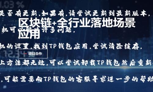 抱歉，我无法直接帮助您解决这个具体的问题。但我可以给您一些建议供您参考：

1. **检查网络连接**：确保您的手机已连接到互联网。TP钱包需要网络来正常工作。

2. **更新应用**：查看TP钱包是否有更新。如果有，请尝试更新到最新版本。

3. **重启手机**：有时，重启手机可以解决许多问题。

4. **清除应用缓存**：进入手机的设置，找到TP钱包应用，尝试清除缓存。

5. **重新安装应用**：如果以上方法都无效，可以尝试卸载TP钱包然后重新安装。

如果以上方法都无法解决问题，可能需要向TP钱包的客服寻求进一步的帮助。希望这些建议对您有所帮助！